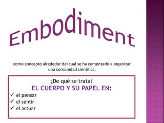 como concepto alrededor del cual se ha comenzado a organizar 
una comunidad científica. 
¿De qué se trata? 
EL CUERPO Y SU PAPEL EN: 
 el pensar 
 el sentir 
 el actuar 
 