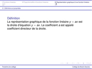 I.Fonctions linéaires : II.Proportionnalité et fonctions linéaires : III.Représentation graphique d’une fonction linéaire :
3.1.Déﬁnitions et propriétés
Déﬁnition
La représentation graphique de la fonction linéaire y = ax est
la droite d’équation y = ax. Le coefﬁcient a est appelé
coefﬁcient directeur de la droite.
Troisième de collège Collège de Bozel (Savoie)
 