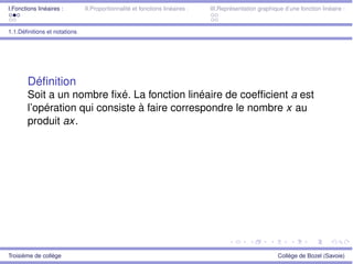 I.Fonctions linéaires : II.Proportionnalité et fonctions linéaires : III.Représentation graphique d’une fonction linéaire :
1.1.Déﬁnitions et notations
Déﬁnition
Soit a un nombre ﬁxé. La fonction linéaire de coefﬁcient a est
l’opération qui consiste à faire correspondre le nombre x au
produit ax.
Troisième de collège Collège de Bozel (Savoie)
 