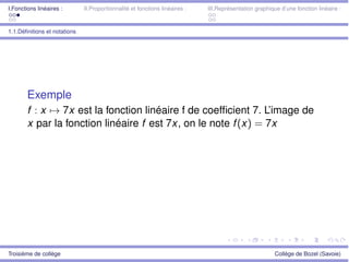 I.Fonctions linéaires : II.Proportionnalité et fonctions linéaires : III.Représentation graphique d’une fonction linéaire :
1.1.Déﬁnitions et notations
Exemple
f : x 7! 7x est la fonction linéaire f de coefﬁcient 7. L’image de
x par la fonction linéaire f est 7x, on le note f(x) = 7x
Troisième de collège Collège de Bozel (Savoie)
 