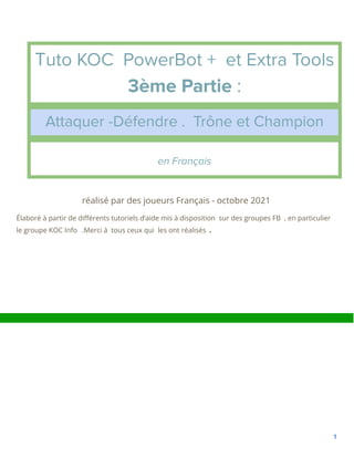 Tuto KOC PowerBot + et Extra Tools
3ème Partie :
Attaquer -Défendre . Trône et Champion
en Français
réalisé par des joueurs Français - octobre 2021
Élaboré à partir de différents tutoriels d‘aide mis à disposition sur des groupes FB , en particulier
le groupe KOC Info .Merci à tous ceux qui les ont réalisés .
1
 