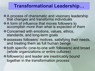 Transformational Leadership… A process of charismatic and visionary leadership that changes and transforms individuals A form of influence that moves followers to accomplish more than what is expected of them Concerned with emotions, values, ethics, standards, and long-term goals  assesses followers’ motives, satisfying their needs, and treating them as full human beings both specific (one-to-one with followers) and broad (whole organizations or entire cultures) follower(s) and leader are inextricably bound together in the transformation process   