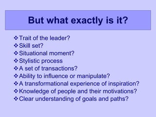 But what exactly is it? Trait of the leader? Skill set? Situational moment? Stylistic process A set of transactions? Ability to influence or manipulate? A transformational experience of inspiration? Knowledge of people and their motivations? Clear understanding of goals and paths? 