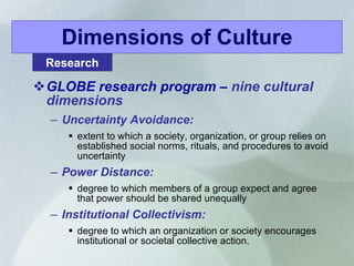 Dimensions of Culture GLOBE research program –  nine cultural dimensions Uncertainty Avoidance:  extent to which a society, organization, or group relies on established social norms, rituals, and procedures to avoid uncertainty Power Distance: degree to which members of a group expect and agree that power should be shared unequally Institutional Collectivism: degree to which an organization or society encourages institutional or societal collective action.  Research 