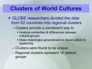GLOBE researchers divided the data from 62 countries into regional clusters Clusters provide a convenient way to Analyze similarities & differences between cultural groups Make meaningful generalizations about culture & leadership Clusters were found to be unique Regional clusters represent 10 distinct groups   Clusters of World Cultures 