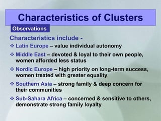 Characteristics include -  Latin Europe  – value individual autonomy Middle East  – devoted & loyal to their own people, women afforded less status Nordic Europe  – high priority on long-term success, women treated with greater equality Southern Asia  – strong family & deep concern for their communities Sub-Sahara Africa  – concerned & sensitive to others, demonstrate strong family loyalty Characteristics of Clusters Observations  