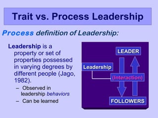 Trait vs. Process Leadership Leadership  is a property or set of properties possessed in varying degrees by different people (Jago, 1982). Observed in leadership  behaviors Can be learned Process  definition of Leadership: LEADER Leadership (Interaction) FOLLOWERS 
