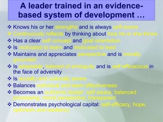 A leader trained in an evidence-based system of development … Knows his or her  strengths  and is always  self-aware Continuously reflects  by thinking about  how he or she thinks Has a clear  self concept  and  goal orientation Is  motivated to learn  and  motivated to lead Maintains   and appreciates  perspective  and is  morally grounded Is  adaptable ,  tolerant of ambiguity  and is  self efficacious  in the face of adversity Is  socially and culturally aware Balances  individual and team effectiveness Becomes an  authentic leader: self aware, balanced processing, moral perspective, transparent Demonstrates   psychological capital:  self-efficacy, hope, optimism and resiliency 
