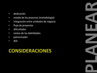 •
•
•
•
•
•
•
•

dedicación
estado de los procesos (metodología)
integración entre unidades de negocio
flujo de proyectos
dificultades
costos de las debilidades
patrocinador
ROI

CONSIDERACIONES

 