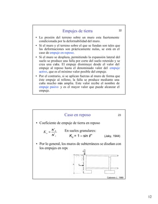 12
Empujes de tierra 22
• La presión del terreno sobre un muro esta fuertemente
condicionada por la deformabilidad del muro.
• Si el muro y el terreno sobre el que se fundan son tales que
las deformaciones son prácticamente nulas, se está en el
caso de empuje en reposo.
• Si el muro se desplaza, permitiendo la expansión lateral del
suelo se produce una falla por corte del suelo retenido y se
crea una cuña. El empuje disminuye desde el valor del
empuje al reposo hasta el denominado valor del empuje
activo, que es el mínimo valor posible del empuje.
• Por el contrario, si se aplican fuerzas al muro de forma que
éste empuje al relleno, la falla se produce mediante una
cuña mucho más amplia. Este valor recibe el nombre de
empuje pasivo y es el mayor valor que puede alcanzar el
empuje.
• Coeficiente de empuje de tierra en reposo
• Por lo general, los muros de subterráneos se diseñan con
los empujes en reposo.
v
h
o
K
'
'
σ
σ
=
Caso en reposo 23
En suelos granulares:
Ko = 1 – sin φ’ (Jaky, 1944)
Calavera J., 1989
 