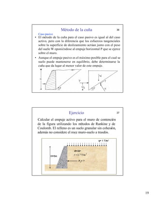19
Método de la cuña 36
Caso pasivo
• El método de la cuña para el caso pasivo es igual al del caso
activo, pero con la diferencia que los esfuerzos tangenciales
sobre la superficie de deslizamiento actúan junto con el peso
del suelo W oponiéndose al empuje horizontal P que se ejerce
sobre el muro.
• Aunque el empuje pasivo es el máximo posible para el cual se
suelo puede mantenerse en equilibrio, debe determinarse la
cuña que da lugar al menor valor de este empuje.
Ejercicio 37
Calcular el empuje activo para el muro de contención
de la figura utilizando los m
étodos de Rankine y de
Coulomb. El relleno es un suelo granular sin cohesión,
además no considere el roce muro-suelo a trasdós.
 