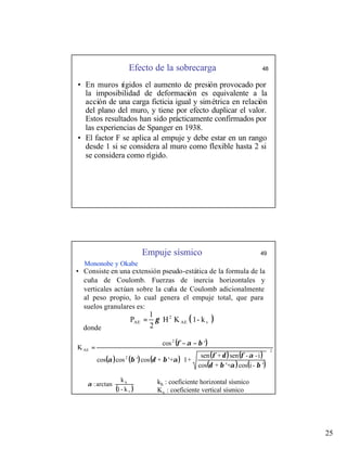 25
Efecto de la sobrecarga 48
• En muros rígidos el aumento de presión provocado por
la imposibilidad de deformación es equivalente a la
acción de una carga ficticia igual y simétrica en relación
del plano del muro, y tiene por efecto duplicar el valor.
Estos resultados han sido prácticamente confirmados por
las experiencias de Spanger en 1938.
• El factor F se aplica al empuje y debe estar en un rango
desde 1 si se considera al muro como flexible hasta 2 si
se considera como rígido.
Empuje sísmico 49
Mononobe y Okabe
• Consiste en una extensión pseudo-estática de la formula de la
cuña de Coulomb. Fuerzas de inercia horizontales y
verticales actúan sobre la cuña de Coulomb adicionalmente
al peso propio, lo cual genera el empuje total, que para
suelos granulares es:
donde
( )
k
-
1
K
H
2
1
P v
AE
2
AE γ
=
( )
( ) ( ) ( ) ( ) ( )
( ) ( )
2
2
2
AE
'
-
i
cos
'+
+
cos
i
-
-
sen
+
sen
+
1
'+
+
cos
'
cos
cos
'
cos
K






−
−
=
β
α
β
δ
α
φ
δ
φ
α
β
δ
β
α
β
α
φ
( )





v
h
k
-
1
k
arctan
:
α kh : coeficiente horizontal sísmico
Kv : coeficiente vertical sísmico
 
