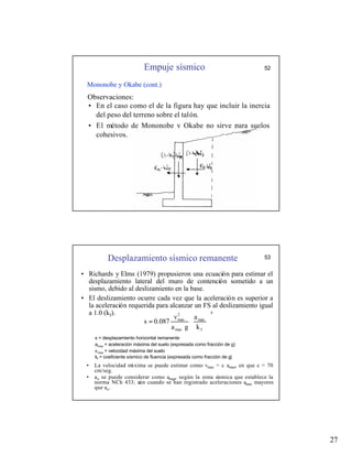 27
Empuje sísmico 52
Mononobe y Okabe (cont.)
• En el caso como el de la figura hay que incluir la inercia
del peso del terreno sobre el talón.
• El método de Mononobe y Okabe no sirve para suelos
cohesivos.
Observaciones:
Desplazamiento sísmico remanente
• Richards y Elms (1979) propusieron una ecuación para estimar el
desplazamiento lateral del muro de contención sometido a un
sismo, debido al deslizamiento en la base.
• El deslizamiento ocurre cada vez que la aceleración es superior a
la aceleración requerida para alcanzar un FS al deslizamiento igual
a 1.0 (kf). 4
f
max
max
2
max
k
a
g
a
v
0.087
s 







=
s = desplazamiento horizontal remanente
amax = aceleración máxima del suelo (expresada como fracción de g)
vmax = velocidad máxima del suelo
kf = coeficiente sísmico de fluencia (expresada como fracción de g)
• La velocidad m
áxima se puede estimar como vmax = c amax, en que c = 70
cm/seg.
• ao se puede considerar como amax, según la zona sísmica que establece la
norma NCh 433; aún cuando se han registrado aceleraciones amax mayores
que ao.
53
 