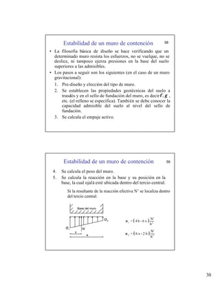 30
Estabilidad de un muro de contención 58
• La filosofía básica de diseño se hace verificando que un
determinado muro resista los esfuerzos, no se vuelque, no se
deslice, ni tampoco ejerza presiones en la base del suelo
superiores a las admisibles.
• Los pasos a seguir son los siguientes (en el caso de un muro
gravitacional):
1. Pre-diseño y elección del tipo de muro.
2. Se establecen las propiedades geotécnicas del suelo a
trasdós y en el sello de fundación del muro, es decir ,
etc. (el relleno se especifica). También se debe conocer la
capacidad admisible del suelo al nivel del sello de
fundación.
3. Se calcula el empuje activo.
γ
φ,
Estabilidad de un muro de contención 59
4. Se calcula el peso del muro.
5. Se calcula la reacción en la base y su posición en la
base, la cual ojalá esté ubicada dentro del tercio central.
Si la resultante de la reacción efectiva N’ se localiza dentro
del tercio central:
( )
b
N'
x
6
-
b
4
= 2
1
σ
( )
b
N'
b
2
-
x
6
= 2
2
σ
x
Base del muro
N’
σ1
σ2
 