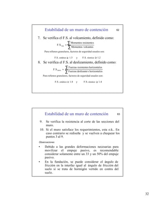 32
Estabilidad de un muro de contención
≥
62
7. Se verifica el F.S. al volcamiento, definido como:
∑
∑
=
volcantes
Momentos
s
resistente
Momentos
F.S.volc
Para rellenos granulares, factores de seguridad usuales son:
F.S. estático 1.5 y F.S. sísmico 1.2
8. Se verifica el F.S. al deslizamiento, definido como:
∑
∑
=
es
horizontal
s
deslizante
Fuerzas
es
horizontal
s
resistente
Fuerzas
F.S.desliz
Para rellenos granulares, factores de seguridad usuales son:
F.S. estático 1.8 y F.S. sísmico 1.4
≥
≥
≥
Estabilidad de un muro de contención 63
9. Se verifica la resistencia al corte de las secciones del
muro.
10. Si el muro satisface los requerimientos, esta o.k.. En
caso contrario se rediseña y se vuelven a chequear los
puntos 3 al 9.
Observaciones
• Debido a las grandes deformaciones necesarias para
movilizar el empuje pasivo, es recomendable
considerar solamente entre un 33 y un 50% del empuje
pasivo.
• En la fundación, se puede considerar el ángulo de
fricción en la interfaz igual al ángulo de fricción del
suelo si se trata de hormigón vertido en contra del
suelo.
 