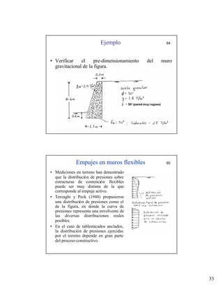 33
Ejemplo 64
• Verificar el pre-dimensionamiento del muro
gravitacional de la figura.
30o (pared muy rugosa)
Empujes en muros flexibles 65
• Mediciones en terreno han demostrado
que la distribución de presiones sobre
estructuras de contención flexibles
puede ser muy distinta de la que
corresponde al empuje activo.
• Terzaghi y Peck (1948) propusieron
una distribución de presiones como el
de la figura, en donde la curva de
presiones representa una envolvente de
las diversas distribuciones reales
posibles.
• En el caso de tablestacados anclados,
la distribución de presiones ejercidas
por el terreno depende en gran parte
del proceso constructivo.
 