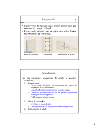 4
Introducción 6
• En proyectos de ingeniería civil es muy común tener que
contener los empujes del suelo.
• Es necesario estimar estos empujes para poder diseñar
las estructuras de contención.
Muros de contención Excavaciones Estabilización de taludes
Introducción 7
Las tres principales situaciones de diseño se pueden
resumir en:
1. Excavaciones
2. Muros de contención
3. Estabilización de taludes
• Es necesario distinguir las estructuras de contención
temporales de las permanentes.
• La estabilidad debe mantenerse en todas las etapas.
• Control de deformaciones es por lo general el problema
mas importante en la práctica.
• Problemas asociados a la napa.
• El relleno es especificado.
• La compactación y el drenaje son aspectos importantes.
 