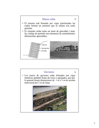 7
Muros criba 12
• El sistema está formado por vigas entrelazadas las
cuales forman un armazón que se rellena con suelo
granular.
• El conjunto actúa como un muro de gravedad y tiene
las ventaja de permitir una tolerancia de asentamientos
diferenciales apreciables.
Gaviones 13
• Los muros de gaviones están formados por cajas
metálicas apiladas llenas de rocas o agregados, que por
lo general tienen dimensiones de 1 m x 1 m de sección
transversal por 2 m de largo.
 