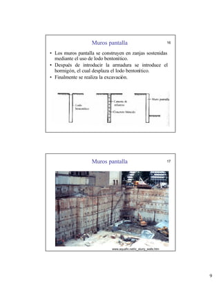 9
Muros pantalla 16
• Los muros pantalla se construyen en zanjas sostenidas
mediante el uso de lodo bentonítico.
• Después de introducir la armadura se introduce el
hormigón, el cual desplaza el lodo bentonítico.
• Finalmente se realiza la excavación.
Muros pantalla 17
www.aquafin.net/ic_slurry_walls.htm
 