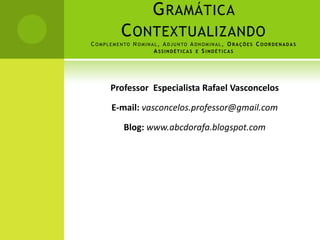 G RAMÁTICA
               C ONTEXTUALIZANDO
C O M P L E M E N TO N O M I N A L , A D J U N TO A D N O M I N A L , O R A Ç Õ E S C O O R D E N A D A S
                                A SSINDÉTICAS E S INDÉTICAS




          Professor Especialista Rafael Vasconcelos

          E-mail: vasconcelos.professor@gmail.com

                Blog: www.abcdorafa.blogspot.com
 