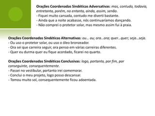 Orações Coordenadas Sindéticas Adversativas: mas, contudo, todavia,
                 entretanto, porém, no entanto, ainda, assim, senão.
                 - Fiquei muito cansada, contudo me diverti bastante.
                 - Ainda que a noite acabasse, nós continuaríamos dançando.
                 - Não comprei o protetor solar, mas mesmo assim fui à praia.


Orações Coordenadas Sindéticas Alternativas: ou… ou; ora…ora; quer…quer; seja…seja.
- Ou uso o protetor solar, ou uso o óleo bronzeador.
- Ora sei que carreira seguir, ora penso em várias carreiras diferentes.
- Quer eu durma quer eu fique acordado, ficarei no quarto.

Orações Coordenadas Sindéticas Conclusivas: logo, portanto, por fim, por
conseguinte, consequentemente.
- Passei no vestibular, portanto irei comemorar.
- Conclui o meu projeto, logo posso descansar.
- Tomou muito sol, consequentemente ficou adoentada.
 