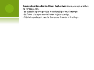 Orações Coordenadas Sindéticas Explicativas: isto é, ou seja, a saber,
na verdade, pois.
- Só passei na prova porque me esforcei por muito tempo.
- Só fiquei triste por você não ter viajado comigo.
- Não fui à praia pois queria descansar durante o Domingo.
 