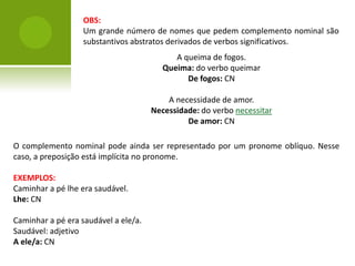 OBS:
                   Um grande número de nomes que pedem complemento nominal são
                   substantivos abstratos derivados de verbos significativos.
                                            A queima de fogos.
                                         Queima: do verbo queimar
                                               De fogos: CN

                                          A necessidade de amor.
                                      Necessidade: do verbo necessitar
                                               De amor: CN

O complemento nominal pode ainda ser representado por um pronome oblíquo. Nesse
caso, a preposição está implícita no pronome.

EXEMPLOS:
Caminhar a pé lhe era saudável.
Lhe: CN

Caminhar a pé era saudável a ele/a.
Saudável: adjetivo
A ele/a: CN
 
