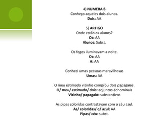 4) NUMERAIS
         Conheço aqueles dois alunos.
                  Dois: AA

                 5) ARTIGO
            Onde estão os alunos?
                   Os: AA
               Alunos: Subst.

         Os fogos iluminavam a noite.
                     Os: AA
                     A: AA

      Conheci umas pessoas maravilhosas
                 Umas: AA

O meu estimado vizinho comprou dois papagaios.
 O/ meu/ estimado/ dois: adjuntos adnominais
       Vizinho/ papagaio: substantivos

As pipas coloridas contrastavam com o céu azul.
           As/ coloridas/ o/ azul: AA
                Pipas/ céu: subst.
 
