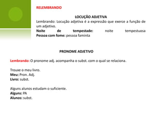 RELEMBRANDO

                                      LOCUÇÃO ADJETIVA
                Lembrando: Locução adjetiva é a expressão que exerce a função de
                um adjetivo.
                Noite        de      tempestade:        noite       tempestuosa
                Pessoa com fome: pessoa faminta



                              PRONOME ADJETIVO

Lembrando: O pronome adj. acompanha o subst. com o qual se relaciona.

Trouxe o meu livro.
Meu: Pron. Adj.
Livro: subst.

Alguns alunos estudam o suficiente.
Alguns: PA
Alunos: subst.
 
