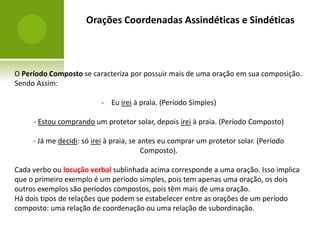 Orações Coordenadas Assindéticas e Sindéticas



O Período Composto se caracteriza por possuir mais de uma oração em sua composição.
Sendo Assim:

                          - Eu irei à praia. (Período Simples)

     - Estou comprando um protetor solar, depois irei à praia. (Período Composto)

     - Já me decidi: só irei à praia, se antes eu comprar um protetor solar. (Período
                                          Composto).

Cada verbo ou locução verbal sublinhada acima corresponde a uma oração. Isso implica
que o primeiro exemplo é um período simples, pois tem apenas uma oração, os dois
outros exemplos são períodos compostos, pois têm mais de uma oração.
Há dois tipos de relações que podem se estabelecer entre as orações de um período
composto: uma relação de coordenação ou uma relação de subordinação.
 