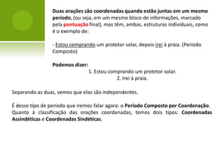 Duas orações são coordenadas quando estão juntas em um mesmo
                período, (ou seja, em um mesmo bloco de informações, marcado
                pela pontuação final), mas têm, ambas, estruturas individuais, como
                é o exemplo de:

                - Estou comprando um protetor solar, depois irei à praia. (Período
                Composto)

                Podemos dizer:
                                 1. Estou comprando um protetor solar.
                                             2. Irei à praia.

Separando as duas, vemos que elas são independentes.

É desse tipo de período que iremos falar agora: o Período Composto por Coordenação.
Quanto à classificação das orações coordenadas, temos dois tipos: Coordenadas
Assindéticas e Coordenadas Sindéticas.
 