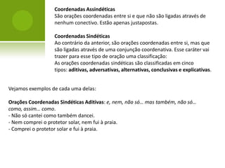 Coordenadas Assindéticas
                  São orações coordenadas entre si e que não são ligadas através de
                  nenhum conectivo. Estão apenas justapostas.

                  Coordenadas Sindéticas
                  Ao contrário da anterior, são orações coordenadas entre si, mas que
                  são ligadas através de uma conjunção coordenativa. Esse caráter vai
                  trazer para esse tipo de oração uma classificação:
                  As orações coordenadas sindéticas são classificadas em cinco
                  tipos: aditivas, adversativas, alternativas, conclusivas e explicativas.


Vejamos exemplos de cada uma delas:

Orações Coordenadas Sindéticas Aditivas: e, nem, não só… mas também, não só…
como, assim… como.
- Não só cantei como também dancei.
- Nem comprei o protetor solar, nem fui à praia.
- Comprei o protetor solar e fui à praia.
 