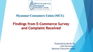 Myanmar Consumers Union (MCU)
Presented by Mo Mo Tin
Joint Secretary-1
Myanmar Consumers Union
Findings from E-Commerce Survey
and Complaint Received
 