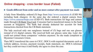 Online shopping - cross border issue (Failed)
 Goods different from order and no more contact after payment was made
A lady from Mandalay ordered (5) bags from http://www.coacnstore.tk (USD 96)
including bank charges). At the same day she ordered a digital camera from
https://www.cameraeshops.com (USD 87). Both transactions for bags and camera
made through CB Bank Visa Card. Consumer had to transferred money to the bank
account at Singapore. The bank had already deducted her account for both
transactions checked from the CB Bank statement.
The lady received only one sunglasses instead of (5) bags and one sun glasses
instead of (1) digital camera. She received both sun glasses same day. Later she
could not contact those companies’ websites anymore. So she made complaint to
Myanmar Consumers Union.
Then MCU transferred the cases to CICC, DOCA with required documents such as
website address, invoice, payment receipts, bank statement, etc. DOCA informed
her they could not trace it and finally she agree to close the case.
 
