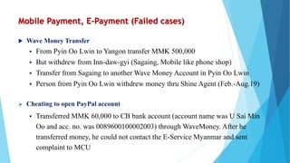 Mobile Payment, E-Payment (Failed cases)
 Wave Money Transfer
 From Pyin Oo Lwin to Yangon transfer MMK 500,000
 But withdrew from Inn-daw-gyi (Sagaing, Mobile like phone shop)
 Transfer from Sagaing to another Wave Money Account in Pyin Oo Lwin
 Person from Pyin Oo Lwin withdrew money thru Shine Agent (Feb.-Aug.19)
 Cheating to open PayPal account
 Transferred MMK 60,000 to CB bank account (account name was U Sai Min
Oo and acc. no. was 0089600100002003) through WaveMoney. After he
transferred money, he could not contact the E-Service Myanmar and sent
complaint to MCU
 