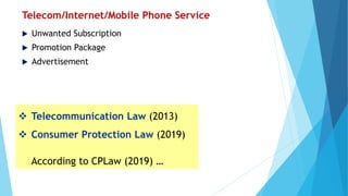 Telecom/Internet/Mobile Phone Service
 Unwanted Subscription
 Promotion Package
 Advertisement
 Telecommunication Law (2013)
 Consumer Protection Law (2019)
According to CPLaw (2019) …
 