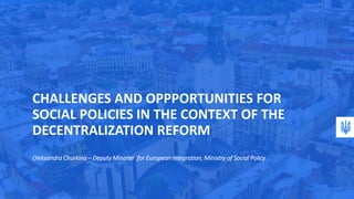 CHALLENGES AND OPPPORTUNITIES FOR
SOCIAL POLICIES IN THE CONTEXT OF THE
DECENTRALIZATION REFORM
Oleksandra Churkina – Deputy Minister for European integration, Ministry of Social Policy
 