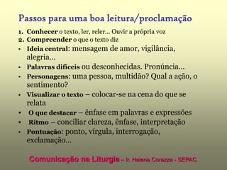 Passos para uma boa leitura/proclamação
1. Conhecer o texto, ler, reler... Ouvir a própria voz
2. Compreender o que o texto diz
• Ideia central: mensagem de amor, vigilância,
  alegria...
• Palavras difíceis ou desconhecidas. Pronúncia...
• Personagens: uma pessoa, multidão? Qual a ação, o
  sentimento?
• Visualizar o texto – colocar-se na cena do que se
  relata
• O que destacar – ênfase em palavras e expressões
• Ritmo – conciliar clareza, ênfase, interpretação
• Pontuação: ponto, vírgula, interrogação,
  exclamação...

   Comunicação na Liturgia – Ir. Helena Corazza - SEPAC
 