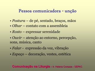Pessoa comunicadora - unção

• Postura – de pé, sentado, braços, mãos
• Olhar – contato com a assembleia
• Rosto – expressar serenidade
• Ouvir – atenção ao entorno, percepção,
sons, música, canto
• Falar - expressão da voz, vibração
• Espaço – decoração, vestes, estética


 Comunicação na Liturgia – Ir. Helena Corazza - SEPAC
 