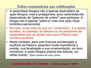 Sobre comentários nas celebrações
• A assembleia litúrgica não é apenas destinatária da
  ação litúrgica, mas é protagonista, povo sacerdotal,não
  dependendo de "palavras de ordem" para participar. A
  liturgia não é apenas "palavra" mas uma ação ritual-
  simbólico-sacramental.
• Por isso, muito mais do que um "comentário", é a atitude
  do leitor, do salmista, do diácono ou do presidente da
  assembleia que vai ajudar para que a Palavra seja
  ouvida e acolhida.
• Neste contexto, para uma frutuosa proclamação e
  acolhida da Palavra, adquirem muita importância o
  ambão, sua localização e sua ornamentação; um bom
                     (Nota da Comissão de Liturgia 6 de agosto de 2007)
  microfone; a veste litúrgica própria dos leitores, um
  refrão orante.” (Dom Joviano de Lima Júnior)

    Comunicação na Liturgia – Ir. Helena Corazza - SEPAC
 