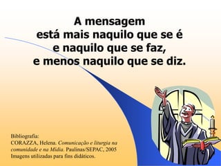 A mensagem
          está mais naquilo que se é
             e naquilo que se faz,
         e menos naquilo que se diz.




Bibliografia:
CORAZZA, Helena. Comunicação e liturgia na
comunidade e na Mídia. Paulinas/SEPAC, 2005
Imagens utilizadas para fins didáticos.
 