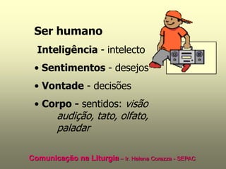 Ser humano
  Inteligência - intelecto
 • Sentimentos - desejos
 • Vontade - decisões
 • Corpo - sentidos: visão
        audição, tato, olfato,
        paladar

Comunicação na Liturgia – Ir. Helena Corazza - SEPAC
 