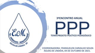 PPP
TEMA:PROJETO POLÍTICO PEDAGÓGICO
COORDENADORA: FRANSUELEN CARVALHO SOUZA
ÁGUAS DE LINDÓIA, 04 DE OUTUBRO DE 2021.
3ºENCONTRO ANUAL
 
