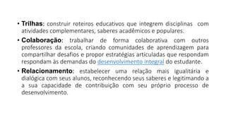 • Trilhas: construir roteiros educativos que integrem disciplinas com
atividades complementares, saberes acadêmicos e populares.
• Colaboração: trabalhar de forma colaborativa com outros
professores da escola, criando comunidades de aprendizagem para
compartilhar desafios e propor estratégias articuladas que respondam
respondam às demandas do desenvolvimento integral do estudante.
• Relacionamento: estabelecer uma relação mais igualitária e
dialógica com seus alunos, reconhecendo seus saberes e legitimando a
a sua capacidade de contribuição com seu próprio processo de
desenvolvimento.
 