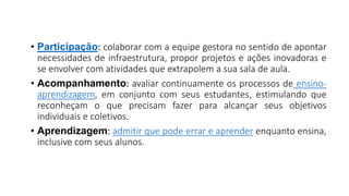 • Participação: colaborar com a equipe gestora no sentido de apontar
necessidades de infraestrutura, propor projetos e ações inovadoras e
se envolver com atividades que extrapolem a sua sala de aula.
• Acompanhamento: avaliar continuamente os processos de ensino-
aprendizagem, em conjunto com seus estudantes, estimulando que
reconheçam o que precisam fazer para alcançar seus objetivos
individuais e coletivos.
• Aprendizagem: admitir que pode errar e aprender enquanto ensina,
inclusive com seus alunos.
 