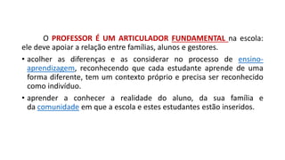 O PROFESSOR É UM ARTICULADOR FUNDAMENTAL na escola:
ele deve apoiar a relação entre famílias, alunos e gestores.
• acolher as diferenças e as considerar no processo de ensino-
aprendizagem, reconhecendo que cada estudante aprende de uma
forma diferente, tem um contexto próprio e precisa ser reconhecido
como indivíduo.
• aprender a conhecer a realidade do aluno, da sua família e
da comunidade em que a escola e estes estudantes estão inseridos.
 
