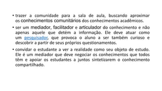 • trazer a comunidade para a sala de aula, buscando aproximar
os conhecimentos comunitários dos conhecimentos acadêmicos.
• ser um mediador, facilitador e articulador do conhecimento e não
apenas aquele que detém a informação. Ele deve atuar como
um pesquisador, que provoca o aluno a ser também curioso e
descobrir a partir de seus próprios questionamentos.
• convidar o estudante a ver a realidade como seu objeto de estudo.
Ele é um mediador que deve negociar os conhecimentos que todos
têm e apoiar os estudantes a juntos sintetizarem o conhecimento
compartilhado.
 