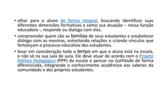 • olhar para o aluno de forma integral, buscando identificar suas
diferentes dimensões formativas e como sua atuação – nessa função
educadora -, responde ou dialoga com elas.
• compreender quem são as famílias de seus estudantes e estabelecer
diálogo com as mesmas, estreitando relações e criando vínculos que
fortaleçam o processo educativo dos estudantes.
• levar em consideração todo o tempo em que o aluno está na escola,
e não só na sua sala de aula. Ele deve atuar de acordo com o Projeto
Político Pedagógico (PPP) da escola e pensar no currículo de forma
diferenciada, integrando o conhecimento acadêmico aos saberes da
comunidade e dos próprios estudantes.
 