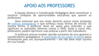 APOIO AOS PROFESSORES
A Equipe Gestora e Coordenação Pedagógica deve reconhecer e
construir cardápios de oportunidades educativas que apoiem os
professores.
Deve estimular que seu corpo docente acesse novas propostas
de práticas pedagógicas e que conheça novas formas de ensinar. Da
mesma forma, o professor deve ter apoio para entender o que
significam as avaliações externas (como o IDEB, Saeb) e como eles,
professores, podem aprimorar suas práticas a partir dos indicadores.
O professor precisa receber opinião constante de seus gestores e
coordenadores pedagógicos. A valorização de seu papel na escola passa
diretamente pelo seu acompanhamento – ele não deve estar sozinho
em sua função.
 