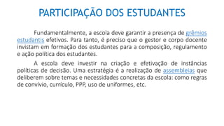 PARTICIPAÇÃO DOS ESTUDANTES
Fundamentalmente, a escola deve garantir a presença de grêmios
estudantis efetivos. Para tanto, é preciso que o gestor e corpo docente
invistam em formação dos estudantes para a composição, regulamento
e ação política dos estudantes.
A escola deve investir na criação e efetivação de instâncias
políticas de decisão. Uma estratégia é a realização de assembleias que
deliberem sobre temas e necessidades concretas da escola: como regras
de convívio, currículo, PPP, uso de uniformes, etc.
 